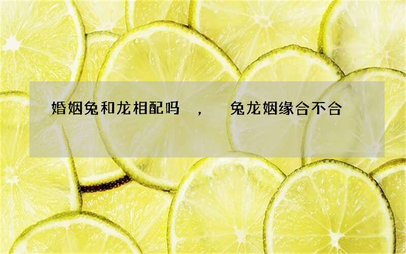 婚姻兔和龙相配吗，兔龙姻缘合不合